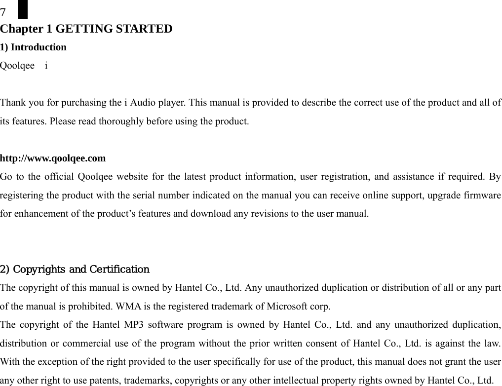7 Chapter 1 GETTING STARTED 1) Introduction Qoolqee  i  Thank you for purchasing the i Audio player. This manual is provided to describe the correct use of the product and all of its features. Please read thoroughly before using the product.    http://www.qoolqee.com  Go to the official Qoolqee website for the latest product information, user registration, and assistance if required. By registering the product with the serial number indicated on the manual you can receive online support, upgrade firmware for enhancement of the product&rsquo;s features and download any revisions to the user manual.   2) Copyrights and Certification The copyright of this manual is owned by Hantel Co., Ltd. Any unauthorized duplication or distribution of all or any part of the manual is prohibited. WMA is the registered trademark of Microsoft corp. The copyright of the Hantel MP3 software program is owned by Hantel Co., Ltd. and any unauthorized duplication, distribution or commercial use of the program without the prior written consent of Hantel Co., Ltd. is against the law. With the exception of the right provided to the user specifically for use of the product, this manual does not grant the user any other right to use patents, trademarks, copyrights or any other intellectual property rights owned by Hantel Co., Ltd.    