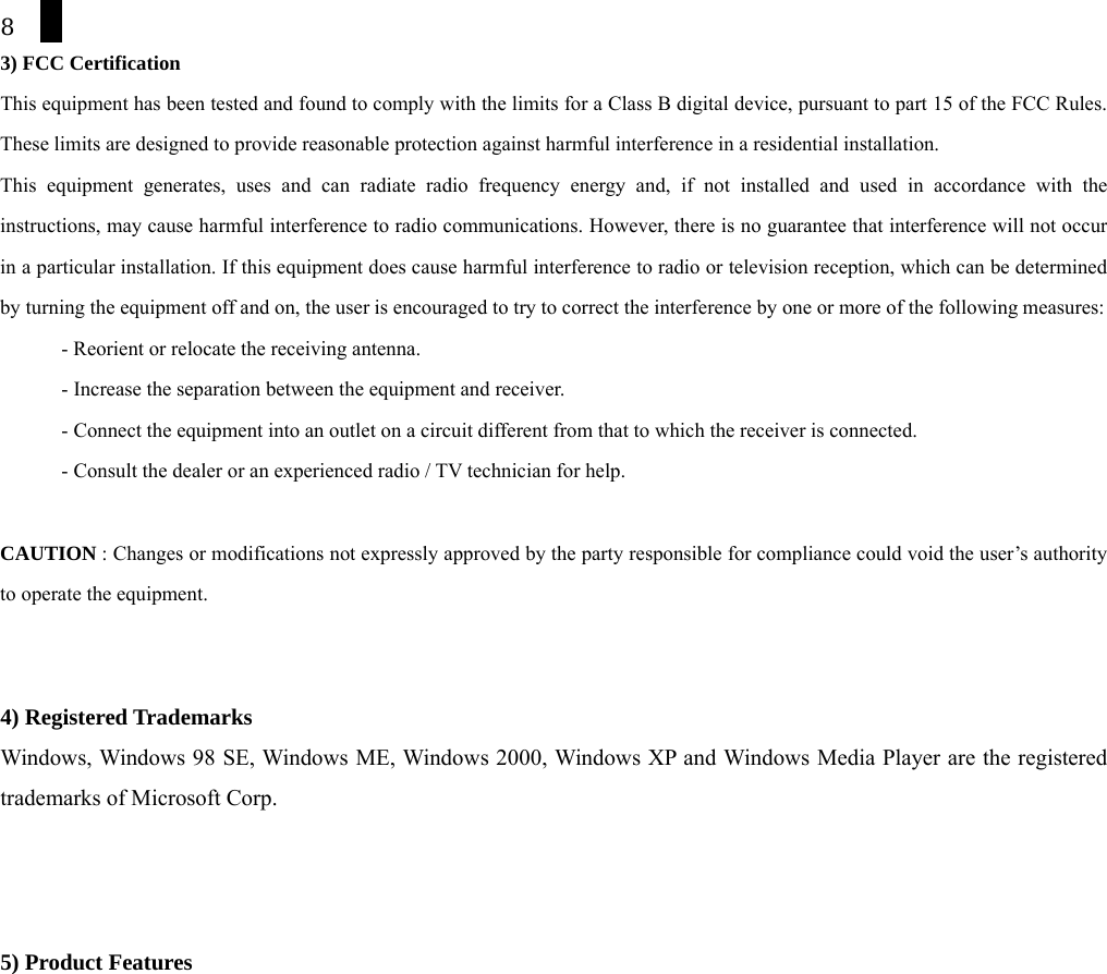8 3) FCC Certification  This equipment has been tested and found to comply with the limits for a Class B digital device, pursuant to part 15 of the FCC Rules. These limits are designed to provide reasonable protection against harmful interference in a residential installation. This equipment generates, uses and can radiate radio frequency energy and, if not installed and used in accordance with the instructions, may cause harmful interference to radio communications. However, there is no guarantee that interference will not occur in a particular installation. If this equipment does cause harmful interference to radio or television reception, which can be determined by turning the equipment off and on, the user is encouraged to try to correct the interference by one or more of the following measures: - Reorient or relocate the receiving antenna. - Increase the separation between the equipment and receiver. - Connect the equipment into an outlet on a circuit different from that to which the receiver is connected. - Consult the dealer or an experienced radio / TV technician for help.  CAUTION : Changes or modifications not expressly approved by the party responsible for compliance could void the user&rsquo;s authority to operate the equipment.   4) Registered Trademarks Windows, Windows 98 SE, Windows ME, Windows 2000, Windows XP and Windows Media Player are the registered trademarks of Microsoft Corp.    5) Product Features 