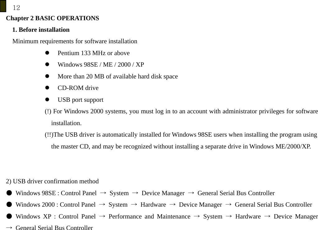 12 Chapter 2 BASIC OPERATIONS 1. Before installation Minimum requirements for software installation z Pentium 133 MHz or above z Windows 98SE / ME / 2000 / XP z More than 20 MB of available hard disk space z CD-ROM drive z USB port support (!) For Windows 2000 systems, you must log in to an account with administrator privileges for software installation. (!!)The USB driver is automatically installed for Windows 98SE users when installing the program using   the master CD, and may be recognized without installing a separate drive in Windows ME/2000/XP.   2) USB driver confirmation method ●  Windows 98SE : Control Panel  &rarr; System &rarr; Device Manager &rarr;  General Serial Bus Controller ●  Windows 2000 : Control Panel  &rarr; System &rarr; Hardware &rarr; Device Manager &rarr;  General Serial Bus Controller ● Windows XP : Control Panel &rarr; Performance and Maintenance &rarr; System &rarr; Hardware &rarr; Device Manager &rarr;  General Serial Bus Controller      