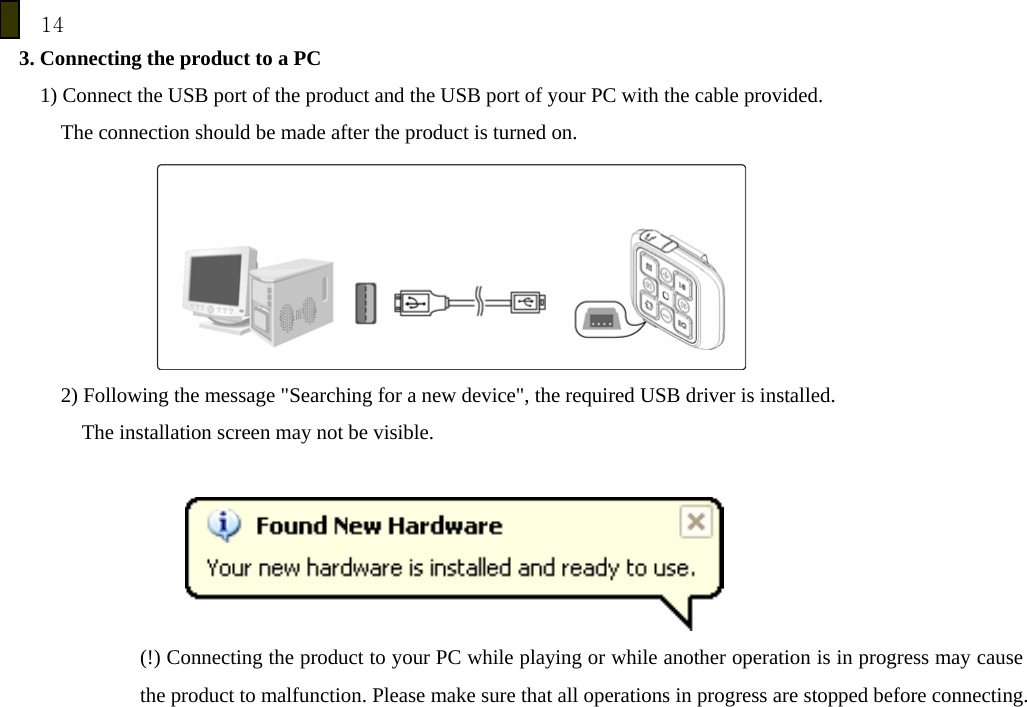 14 3. Connecting the product to a PC 1) Connect the USB port of the product and the USB port of your PC with the cable provided. The connection should be made after the product is turned on.  2) Following the message "Searching for a new device", the required USB driver is installed.         The installation screen may not be visible.    (!) Connecting the product to your PC while playing or while another operation is in progress may cause the product to malfunction. Please make sure that all operations in progress are stopped before connecting.      