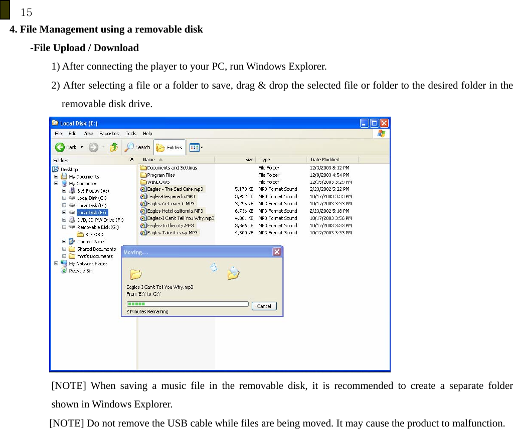 15 4. File Management using a removable disk     -File Upload / Download 1) After connecting the player to your PC, run Windows Explorer. 2) After selecting a file or a folder to save, drag &amp; drop the selected file or folder to the desired folder in the removable disk drive.  [NOTE] When saving a music file in the removable disk, it is recommended to create a separate folder  shown in Windows Explorer. [NOTE] Do not remove the USB cable while files are being moved. It may cause the product to malfunction.  