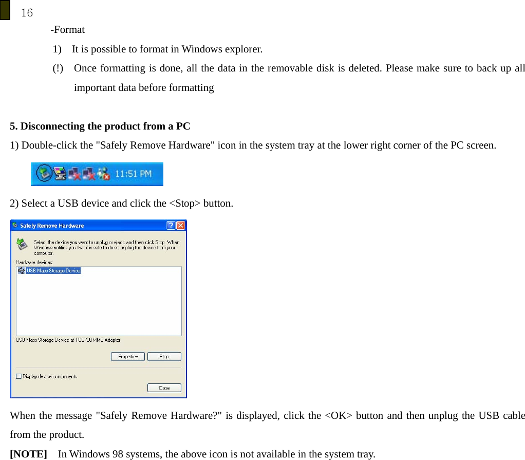 16 -Format 1) It is possible to format in Windows explorer.             (!)    Once formatting is done, all the data in the removable disk is deleted. Please make sure to back up all important data before formatting    5. Disconnecting the product from a PC 1) Double-click the "Safely Remove Hardware" icon in the system tray at the lower right corner of the PC screen.     2) Select a USB device and click the <Stop> button.  When the message "Safely Remove Hardware?" is displayed, click the <OK> button and then unplug the USB cable from the product. [NOTE]    In Windows 98 systems, the above icon is not available in the system tray. 