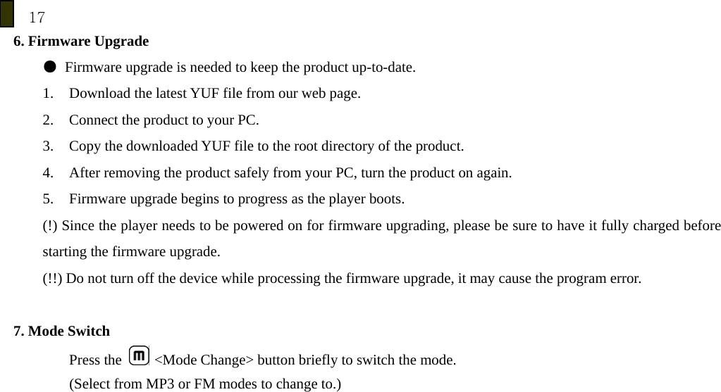 17 6. Firmware Upgrade ●  Firmware upgrade is needed to keep the product up-to-date. 1. Download the latest YUF file from our web page. 2. Connect the product to your PC. 3. Copy the downloaded YUF file to the root directory of the product. 4. After removing the product safely from your PC, turn the product on again. 5. Firmware upgrade begins to progress as the player boots. (!) Since the player needs to be powered on for firmware upgrading, please be sure to have it fully charged before starting the firmware upgrade. (!!) Do not turn off the device while processing the firmware upgrade, it may cause the program error.  7. Mode Switch Press the   <Mode Change> button briefly to switch the mode. (Select from MP3 or FM modes to change to.)            