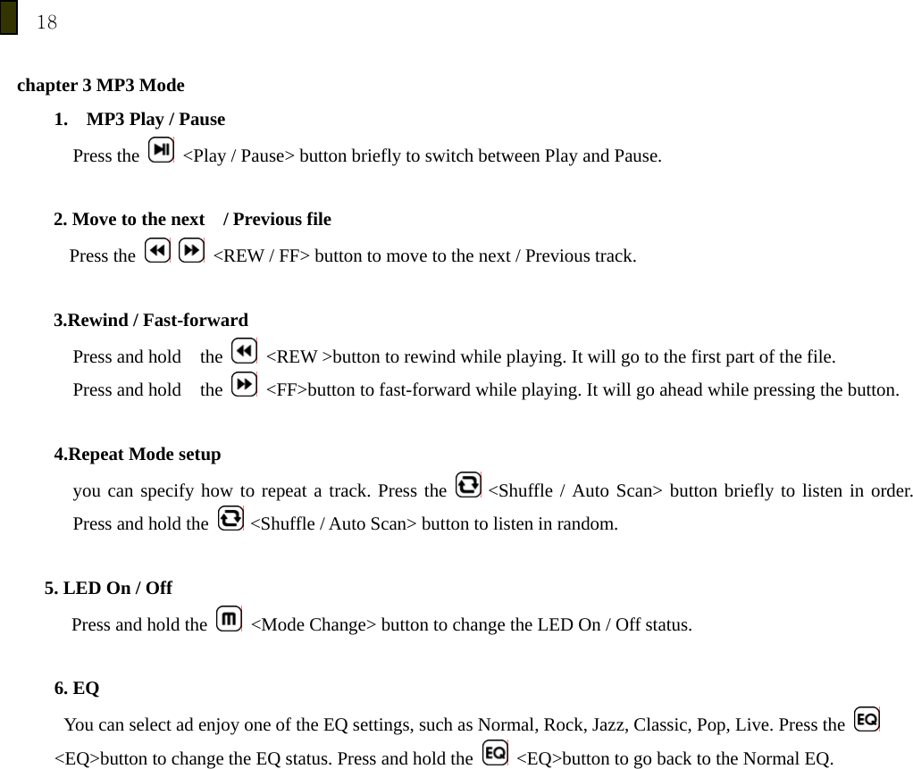 18  chapter 3 MP3 Mode 1.    MP3 Play / Pause Press the    <Play / Pause> button briefly to switch between Play and Pause.  2. Move to the next    / Previous file Press the     <REW / FF> button to move to the next / Previous track.    3.Rewind / Fast-forward Press and hold  the    <REW >button to rewind while playing. It will go to the first part of the file.   Press and hold  the    <FF>button to fast-forward while playing. It will go ahead while pressing the button.   4.Repeat Mode setup you can specify how to repeat a track. Press the   <Shuffle / Auto Scan> button briefly to listen in order. Press and hold the   <Shuffle / Auto Scan> button to listen in random.         5. LED On / Off Press and hold the    <Mode Change> button to change the LED On / Off status.  6. EQ   You can select ad enjoy one of the EQ settings, such as Normal, Rock, Jazz, Classic, Pop, Live. Press the   <EQ>button to change the EQ status. Press and hold the    <EQ>button to go back to the Normal EQ.  
