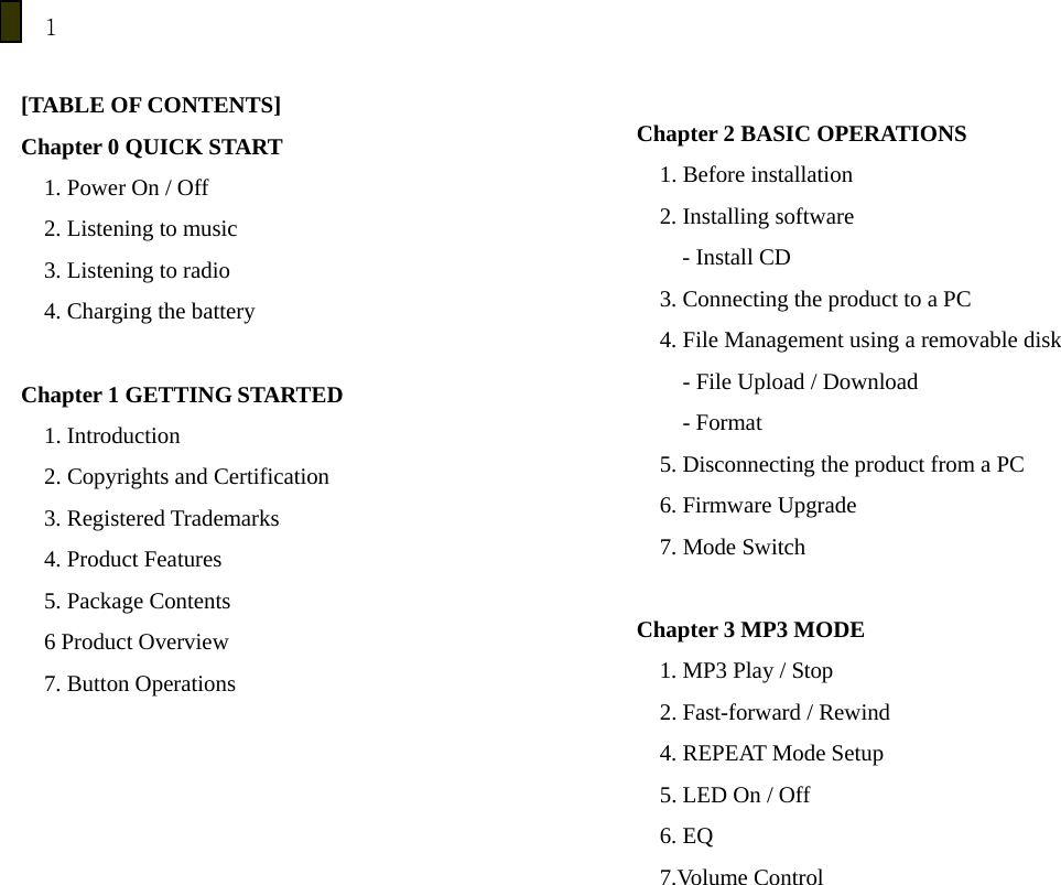 1  [TABLE OF CONTENTS] Chapter 0 QUICK START 1. Power On / Off 2. Listening to music 3. Listening to radio 4. Charging the battery  Chapter 1 GETTING STARTED 1. Introduction 2. Copyrights and Certification 3. Registered Trademarks   4. Product Features 5. Package Contents 6 Product Overview 7. Button Operations        Chapter 2 BASIC OPERATIONS 1. Before installation 2. Installing software - Install CD 3. Connecting the product to a PC 4. File Management using a removable disk         - File Upload / Download     - Format 5. Disconnecting the product from a PC 6. Firmware Upgrade 7. Mode Switch  Chapter 3 MP3 MODE 1. MP3 Play / Stop 2. Fast-forward / Rewind 4. REPEAT Mode Setup 5. LED On / Off 6. EQ   7.Volume Control 