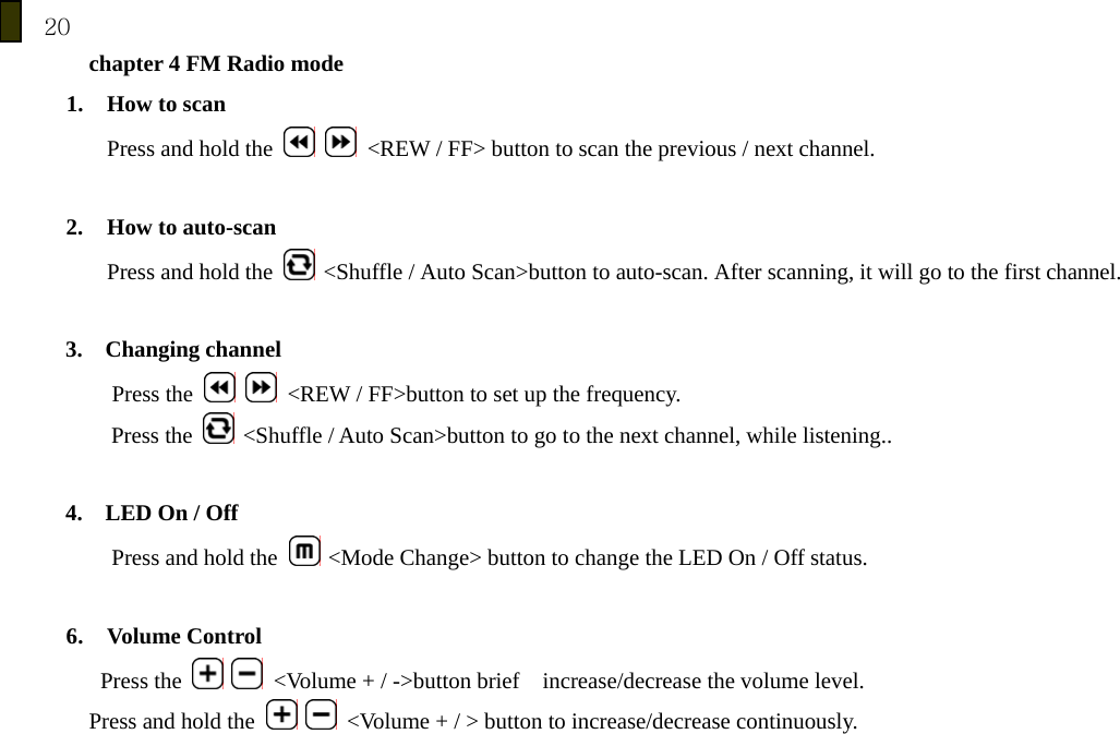 20 chapter 4 FM Radio mode 1. How to scan   Press and hold the     <REW / FF> button to scan the previous / next channel.    2. How to auto-scan Press and hold the   <Shuffle / Auto Scan>button to auto-scan. After scanning, it will go to the first channel.  3.  Changing channel Press the     <REW / FF>button to set up the frequency. Press the   <Shuffle / Auto Scan>button to go to the next channel, while listening..  4.  LED On / Off Press and hold the   <Mode Change> button to change the LED On / Off status.  6. Volume Control    Press the    <Volume + / ->button brief    increase/decrease the volume level.   Press and hold the    <Volume + / > button to increase/decrease continuously.        