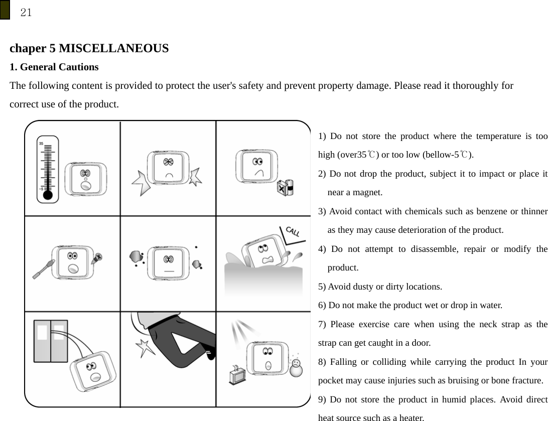 21  chaper 5 MISCELLANEOUS 1. General Cautions The following content is provided to protect the user's safety and prevent property damage. Please read it thoroughly for correct use of the product.    1) Do not store the product where the temperature is too high (over35℃) or too low (bellow-5℃). 2) Do not drop the product, subject it to impact or place it near a magnet. 3) Avoid contact with chemicals such as benzene or thinner as they may cause deterioration of the product. 4) Do not attempt to disassemble, repair or modify the product. 5) Avoid dusty or dirty locations. 6) Do not make the product wet or drop in water. 7) Please exercise care when using the neck strap as the strap can get caught in a door. 8) Falling or colliding while carrying the product In your pocket may cause injuries such as bruising or bone fracture.9) Do not store the product in humid places. Avoid direct heat source such as a heater.  