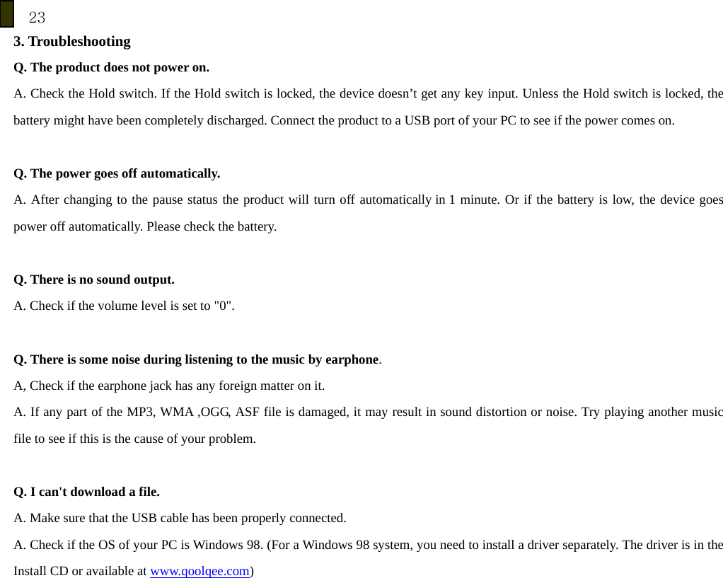 23 3. Troubleshooting Q. The product does not power on. A. Check the Hold switch. If the Hold switch is locked, the device doesn&rsquo;t get any key input. Unless the Hold switch is locked, the battery might have been completely discharged. Connect the product to a USB port of your PC to see if the power comes on.  Q. The power goes off automatically. A. After changing to the pause status the product will turn off automatically in 1 minute. Or if the battery is low, the device goes power off automatically. Please check the battery.  Q. There is no sound output. A. Check if the volume level is set to "0".  Q. There is some noise during listening to the music by earphone. A, Check if the earphone jack has any foreign matter on it. A. If any part of the MP3, WMA ,OGG, ASF file is damaged, it may result in sound distortion or noise. Try playing another music file to see if this is the cause of your problem.  Q. I can't download a file. A. Make sure that the USB cable has been properly connected. A. Check if the OS of your PC is Windows 98. (For a Windows 98 system, you need to install a driver separately. The driver is in the Install CD or available at www.qoolqee.com)   