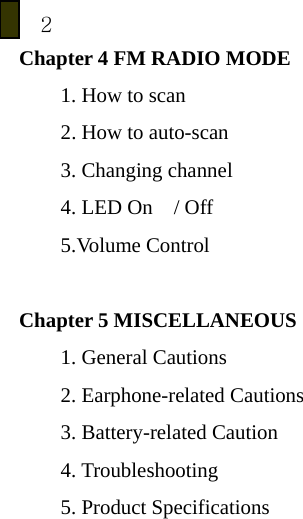 2 Chapter 4 FM RADIO MODE 1. How to scan   2. How to auto-scan 3. Changing channel 4. LED On  / Off 5.Volume Control  Chapter 5 MISCELLANEOUS 1. General Cautions 2. Earphone-related Cautions   3. Battery-related Caution 4. Troubleshooting 5. Product Specifications           