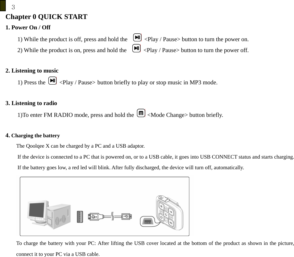 3 Chapter 0 QUICK START   1. Power On / Off 1) While the product is off, press and hold the      <Play / Pause> button to turn the power on. 2) While the product is on, press and hold the      <Play / Pause> button to turn the power off.  2. Listening to music     1) Press the    <Play / Pause>  button briefly to play or stop music in MP3 mode.  3. Listening to radio 1)To enter FM RADIO mode, press and hold the   <Mode Change> button briefly.  4. Charging the battery The Qoolqee X can be charged by a PC and a USB adaptor.   If the device is connected to a PC that is powered on, or to a USB cable, it goes into USB CONNECT status and starts charging. If the battery goes low, a red led will blink. After fully discharged, the device will turn off, automatically.  To charge the battery with your PC: After lifting the USB cover located at the bottom of the product as shown in the picture, connect it to your PC via a USB cable.   
