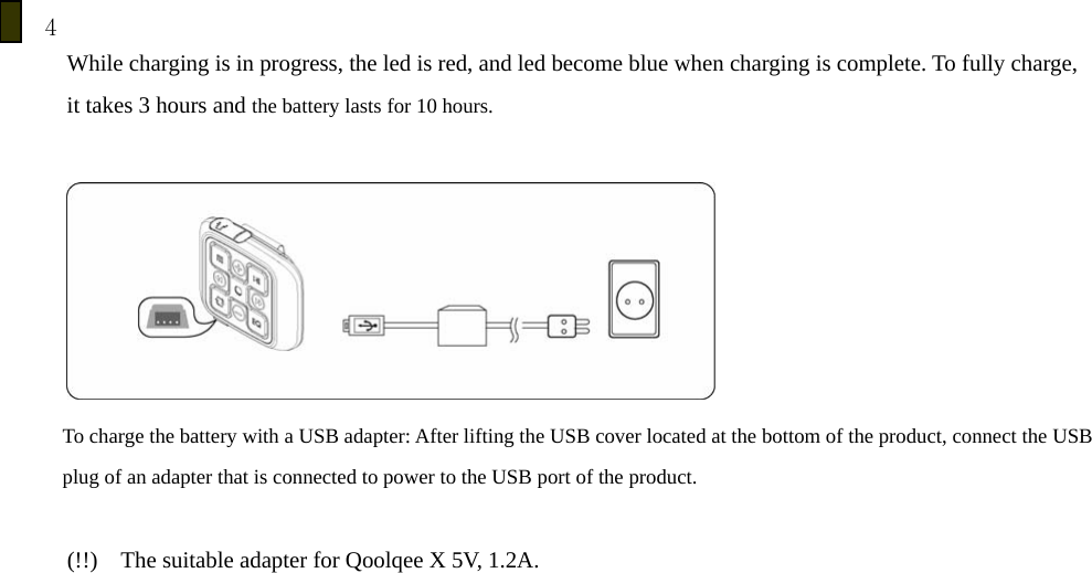 4         While charging is in progress, the led is red, and led become blue when charging is complete. To fully charge,   it takes 3 hours and the battery lasts for 10 hours.   To charge the battery with a USB adapter: After lifting the USB cover located at the bottom of the product, connect the USB plug of an adapter that is connected to power to the USB port of the product.      (!!)    The suitable adapter for Qoolqee X 5V, 1.2A.           