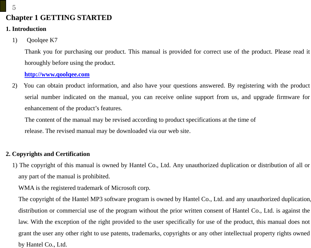 5 Chapter 1 GETTING STARTED 1. Introduction 1)   Qoolqee K7   Thank you for purchasing our product. This manual is provided for correct use of the product. Please read it horoughly before using the product. http://www.qoolqee.com 2)  You can obtain product information, and also have your questions answered. By registering with the product serial number indicated on the manual, you can receive online support from us, and upgrade firmware for enhancement of the product&rsquo;s features. The content of the manual may be revised according to product specifications at the time of   release. The revised manual may be downloaded via our web site.  2. Copyrights and Certification 1) The copyright of this manual is owned by Hantel Co., Ltd. Any unauthorized duplication or distribution of all or any part of the manual is prohibited.   WMA is the registered trademark of Microsoft corp. The copyright of the Hantel MP3 software program is owned by Hantel Co., Ltd. and any unauthorized duplication, distribution or commercial use of the program without the prior written consent of Hantel Co., Ltd. is against the law. With the exception of the right provided to the user specifically for use of the product, this manual does not grant the user any other right to use patents, trademarks, copyrights or any other intellectual property rights owned by Hantel Co., Ltd.   