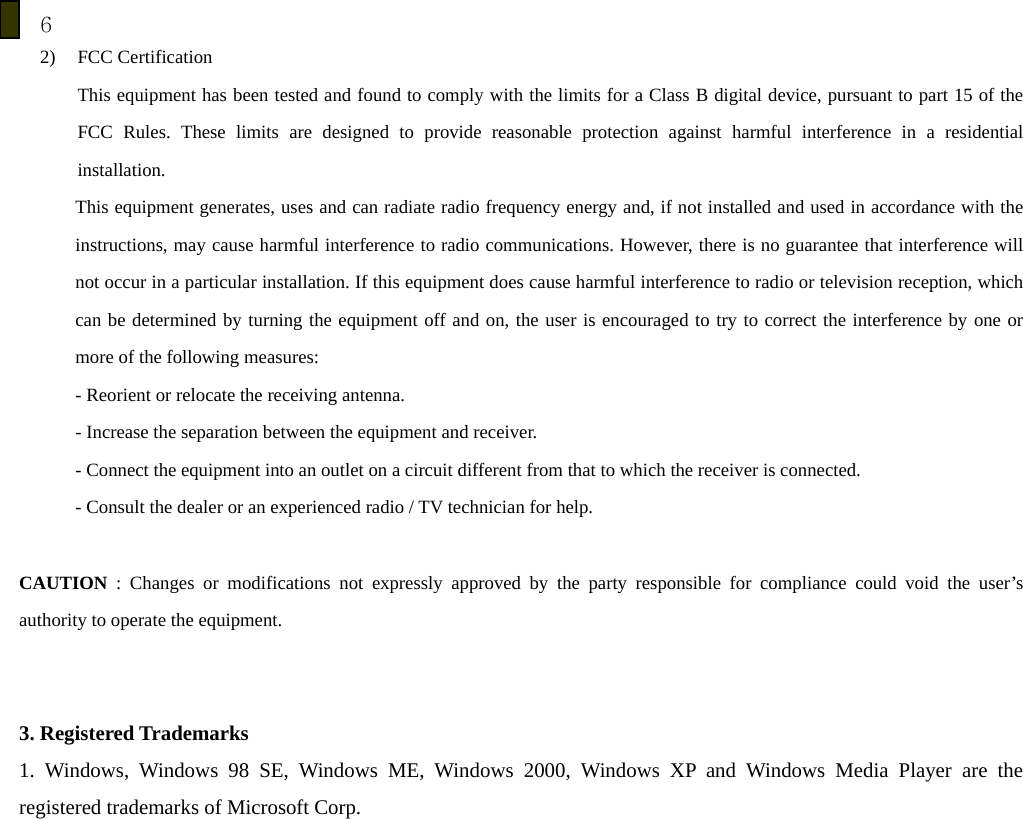 6 2) FCC Certification   This equipment has been tested and found to comply with the limits for a Class B digital device, pursuant to part 15 of the FCC Rules. These limits are designed to provide reasonable protection against harmful interference in a residential installation. This equipment generates, uses and can radiate radio frequency energy and, if not installed and used in accordance with the instructions, may cause harmful interference to radio communications. However, there is no guarantee that interference will not occur in a particular installation. If this equipment does cause harmful interference to radio or television reception, which can be determined by turning the equipment off and on, the user is encouraged to try to correct the interference by one or more of the following measures: - Reorient or relocate the receiving antenna. - Increase the separation between the equipment and receiver. - Connect the equipment into an outlet on a circuit different from that to which the receiver is connected. - Consult the dealer or an experienced radio / TV technician for help.  CAUTION  : Changes or modifications not expressly approved by the party responsible for compliance could void the user&rsquo;s authority to operate the equipment.   3. Registered Trademarks 1. Windows, Windows 98 SE, Windows ME, Windows 2000, Windows XP and Windows Media Player are the registered trademarks of Microsoft Corp.   