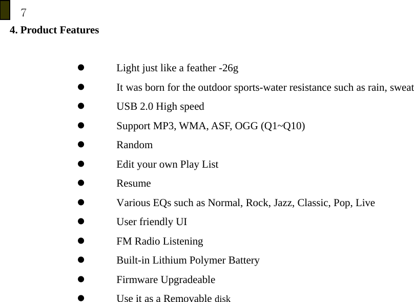 7 4. Product Features  z Light just like a feather -26g z It was born for the outdoor sports-water resistance such as rain, sweat   z USB 2.0 High speed   z Support MP3, WMA, ASF, OGG (Q1~Q10) z Random  z Edit your own Play List     z Resume z Various EQs such as Normal, Rock, Jazz, Classic, Pop, Live z User friendly UI z FM Radio Listening z Built-in Lithium Polymer Battery z Firmware Upgradeable z Use it as a Removable disk         