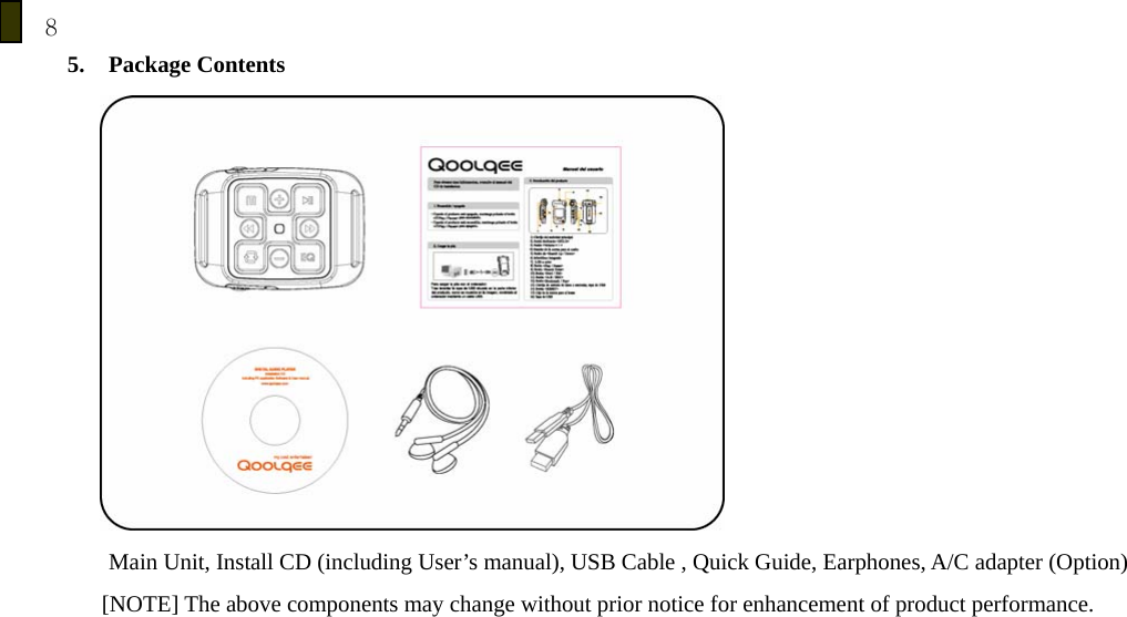8 5. Package Contents          Main Unit, Install CD (including User&rsquo;s manual), USB Cable , Quick Guide, Earphones, A/C adapter (Option)       [NOTE] The above components may change without prior notice for enhancement of product performance.          