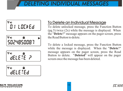 DELETING INDIVIDUAL MESSAGESTo Delete an Individual MessageTo delete unlocked message, press the Function Button (pg.5) twice (2x) while the message is displayed.  When the "Delete?" message appears on the pager screen, press the Read Button to delete.To delete a locked message, press the Function Button while the message is displayed.  When the "Delete?" message appears on the pager screen, press the Read Button to delete.  "Deleted" will appear on the pager screen once the message has been deleted.15