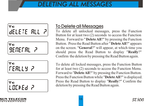    DELETING ALL MESSAGES16To Delete all MessagesTo delete all unlocked messages, press the Function Button for at least two (2) seconds  to access the Function Menu.  Forward to "Delete All?" by pressing the Function Button.  Press the Read Button after "Delete All?" appears on the screen. "General?" will appear, at which time you should press the Read Button to display "Really?"  Confirm  the deletion by pressing the Read Button again.To delete all locked messages, press the Function Button for at least two (2) seconds to access the Function Menu.  Forward to "Delete All?" by pressing the Function Button.  Press the Function Button while "Delete All?" is displayed.  Press the Read Button to display "Really?" Confirm the deletion by pressing the Read Button again.
