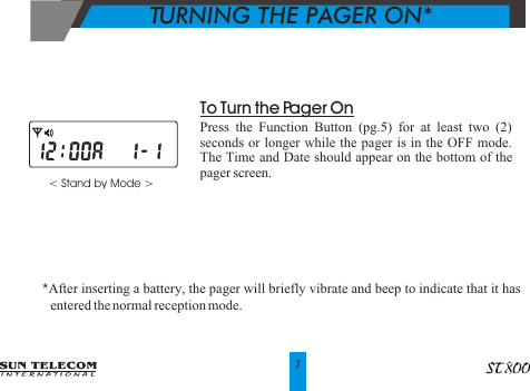 < Stand by Mode >                To Turn the Pager OnPress the Function Button (pg.5) for at least two (2) seconds or longer while the pager is in the OFF mode.  The Time and Date should appear on the bottom of the pager screen.*After inserting a battery, the pager will briefly vibrate and beep to indicate that it has      entered the normal reception mode.TURNING THE PAGER ON*7