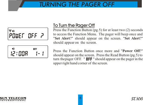 To Turn the Pager OffPress the Function Button (pg.5) for at least two (2) seconds to access the Function Menu.  The pager will beep once and   "Set Alert?" should appear on the screen. "Set Alert?" should  appear on   the  screen.Press the Function Button once more and "Power Off?" should appear on the screen.  Press the Read Button (pg.5) to turn the pager OFF.  "         " should appear on the pager in the upper right hand corner of  the screen.TURNING THE PAGER OFF8