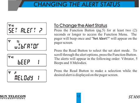 To Change the Alert StatusPress the Function Button (pg.5) for at least two (2) seconds or longer to access the Function Menu.  The pager will beep once and "Set Alert?" will appear on the pager screen.Press the Read Button to select the set alert mode.  To scroll through the alert options, press the Function Button.  The alerts will appear in the following order: Vibrator, 5 Beeps and  8 Melodies.Press the Read Button to make a selection while the desired alert is displayed on the pager screen.              CHANGING THE ALERT STATUS12