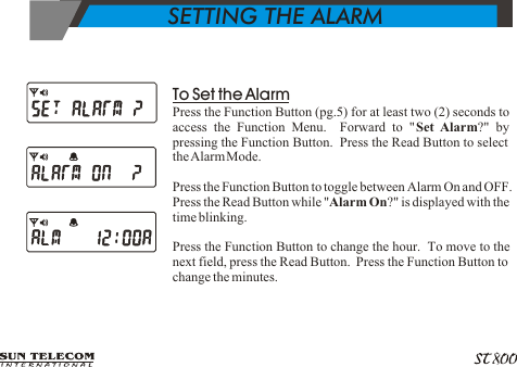            SETTING THE ALARM To Set the AlarmPress the Function Button (pg.5) for at least two (2) seconds to access the Function Menu.  Forward to "Set Alarm?" by pressing the Function Button.  Press the Read Button to select the Alarm Mode.Press the Function Button to toggle between Alarm On and OFF.  Press the Read Button while "Alarm On?" is displayed with the time blinking.Press the Function Button to change the hour.  To move to the next field, press the Read Button.  Press the Function Button to change the minutes.