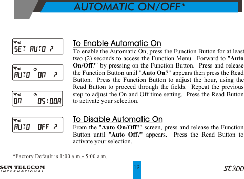           AUTOMATIC ON/OFF**Factory Default is 1:00 a.m. - 5:00 a.m.19To Enable Automatic OnTo enable the Automatic On, press the Function Button for at least two (2) seconds to access the Function Menu.  Forward to "Auto On/Off?" by pressing on the Function Button.  Press and release the Function Button until "Auto On?" appears then press the Read Button.  Press the Function Button to adjust the hour, using the Read Button to proceed through the fields.  Repeat the previous step to adjust the On and Off time setting.  Press the Read Button to activate your selection.To Disable Automatic OnFrom the "Auto On/Off?" screen, press and release the Function Button until "Auto Off?" appears.  Press the Read Button to activate your selection.