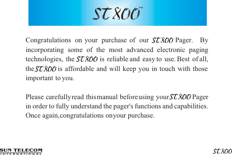 Congratulations on your purchase of our       Pager.  By incorporating some of the most advanced electronic paging technologies, the          is reliable and easy to use. Best of all,        the           is affordable and will keep you in touch with those important  to you.Please carefully read this manual before using your            Pager in order to fully understand the pager's functions and capabilities.  Once again, congratulations on your purchase.          ST 800