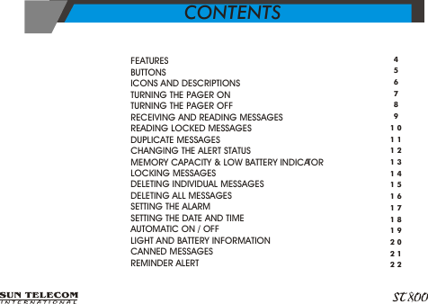 >>>>>>>>>>>>>>>>>>>FEATURES    BUTTONS ICONS AND DESCRIPTIONS TURNING THE PAGER ON TURNING THE PAGER OFF RECEIVING AND READING MESSAGES READING LOCKED MESSAGES DUPLICATE MESSAGES CHANGING THE ALERT STATUS MEMORY CAPACITY &amp; LOW BATTERY INDICATOR LOCKING MESSAGES DELETING INDIVIDUAL MESSAGES DELETING ALL MESSAGES SETTING THE ALARM SETTING THE DATE AND TIMEAUTOMATIC ON / OFF LIGHT AND BATTERY INFORMATION CANNED MESSAGES REMINDER ALERT45678910111213141516171819202122CONTENTS