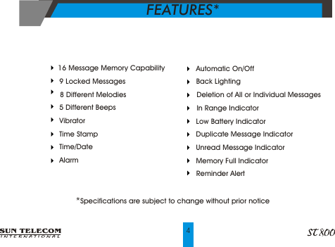 FEATURES*      4    Automatic On/Off    Back Lighting    Deletion of All or Individual Messages    In Range Indicator    Low Battery Indicator    Duplicate Message Indicator       Unread Message Indicator    Memory Full Indicator    Reminder Alert   16 Message Memory Capability      9 Locked Messages      8 Different Melodies      5 Different Beeps      Vibrator      Time Stamp      Time/Date      Alarm *Specifications are subject to change without prior notice 