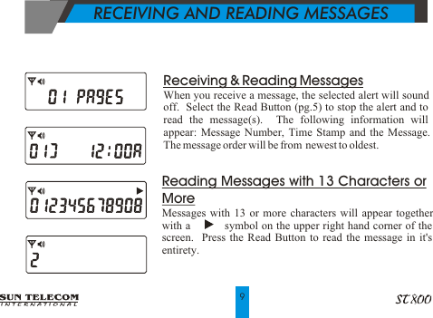    RECEIVING AND READING MESSAGES   Reading Messages with 13 Characters or MoreMessages with 13 or more characters will appear together with a           symbol on the upper right hand corner of the screen.  Press the Read Button to read the message in it's entirety.9Receiving &amp; Reading MessagesWhen you receive a message, the selected alert will sound off.  Select the Read Button (pg.5) to stop the alert and to read the message(s).  The following information will appear: Message Number, Time Stamp and the Message.  The message order will be from  newest to oldest.