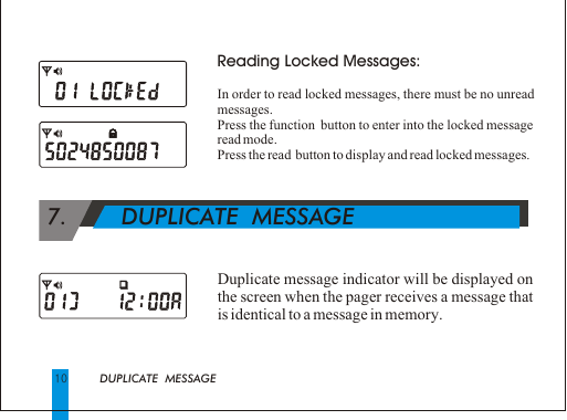 10Reading Locked Messages:In order to read locked messages, there must be no unread messages.Press the function  button to enter into the locked message read mode.Press the read  button to display and read locked messages. Duplicate message indicator will be displayed on the screen when the pager receives a message that is identical to a message in memory.DUPLICATE  MESSAGE 7.        DUPLICATE  MESSAGE