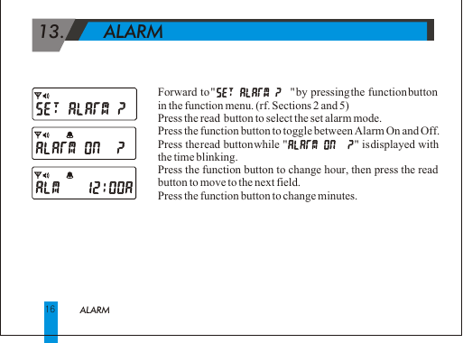  13.       ALARM Forward to "                       " by pressing the function button in the function menu. (rf. Sections 2 and 5)Press the read  button to select the set alarm mode.Press the function button to toggle between Alarm On and Off.Press the read button while "                       " is displayed with the time blinking.Press the function button to change hour, then press the read button to move to the next field.Press the function button to change minutes.16ALARM 