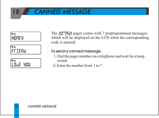 20                           CANNED MESSAGE 18.       CANNED MESSAGEThe                     pager comes with 7 preprogrammed messages, which will be displayed on the LCD when the corresponding code is entered.To send a canned message.  1. Dial the pager number on a telephone and wait for a beep        sound.   2. Enter the number from  1 to 7.