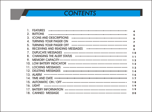  1.   FEATURES                          2.   BUTTONS  3.   ICONS AND DESCRIPTIONS 4.   TURNING YOUR PAGER ON 5.   TURNING YOUR PAGER OFF 6.   RECEIVING AND READING MESSAGES 7.   DUPLICATE MESSAGES 8.   CHANGING THE ALERT STATUS 9.   MEMORY CAPACITY10.  LOW BATTERY INDICATOR11.  LOCKING MESSAGES12.  DELETING MESSAGES13.  ALARM14.  TIME AND DATE15.  AUTOMATIC ON / OFF16.  LIGHT17.  BATTERY INFORMATION18.  CANNED  MESSAGE 456789101112121314161718191920CONTENTS