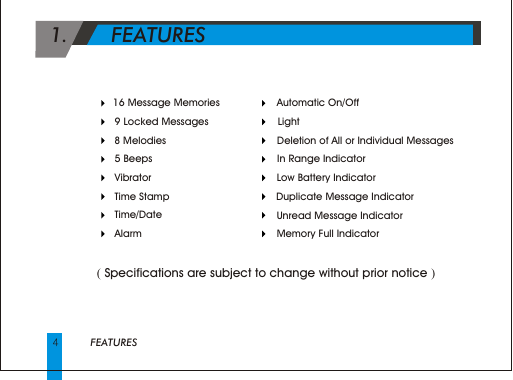 4FEATURES    Automatic On/Off     Light     Deletion of All or Individual Messages    In Range Indicator    Low Battery Indicator    Duplicate Message Indicator       Unread Message Indicator    Memory Full Indicator   16 Message Memories     9 Locked Messages     8 Melodies     5 Beeps     Vibrator     Time Stamp     Time/Date     Alarm 1.       FEATURES      ( Specifications are subject to change without prior notice )