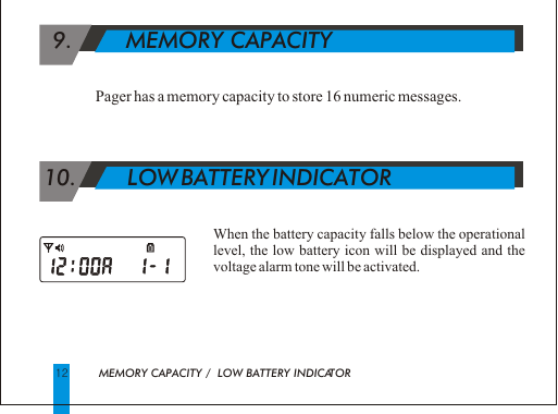   9.        MEMORY CAPACITY   Pager has a memory capacity to store 16 numeric messages. 10.        LOW BATTERY INDICATORWhen the battery capacity falls below the operational level, the low battery icon will be displayed and the voltage alarm tone will be activated.        MEMORY CAPACITY /  LOW BATTERY INDICATOR                 12      
