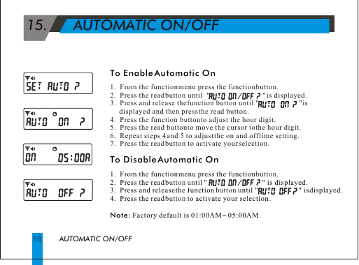  15.      AUTOMATIC ON/OFFAUTOMATIC ON/OFF18To Enable Automatic OnTo Disable Automatic On 1.  From the function menu press the function  .2.  Press the read    "                              " is displayed.3.  Press and release the function   until "                      " is displayed.  4.  Press the read   to activate your selection .Note: Factory default is 01:00AM ~ 05:00AM.1.  From the function menu press the function button.2.  Press the read button until  "                             " is displayed.3.  Press and release the function button until "                      " is       displayed and then press the read button.4.  Press the function button to adjust the hour digit.5.  Press the read button to move the cursor to the hour digit.6.  Repeat steps 4 and 5 to adjust the on and off time setting.7.  Press the read button to activate your selection.buttonbutton until buttonbutton