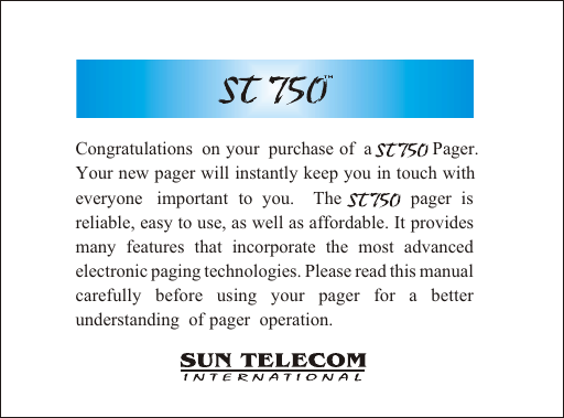 Congratulations  on  your  purchase  of  a              Pager. Your new pager will instantly keep you in touch with everyone  important to you.  The        pager is     reliable, easy to use, as well as affordable. It provides many features that incorporate the most advanced electronic paging technologies. Please read this manual carefully before using your pager for a better understanding  of  pager  operation.