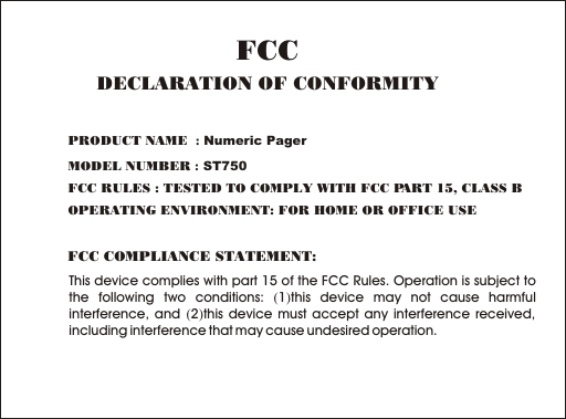 This device complies with part 15 of the FCC Rules. Operation is subject to the following two conditions: (1)this device may not cause harmful interference, and (2)this device must accept any interference received, including interference that may cause undesired operation.FCC COMPLIANCE STATEMENT:PRODUCT NAME  : Numeric PagerMODEL NUMBER : ST750FCC RULES : TESTED TO COMPLY WITH FCC PART 15, CLASS B OPERATING ENVIRONMENT: FOR HOME OR OFFICE USE FCCDECLARATION OF CONFORMITY