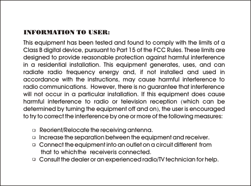 This equipment has been tested and found to comply with the limits of a Class B digital device, pursuant to Part 15 of the FCC Rules. These limits are designed to provide reasonable protection against harmful interference in a residential installation. This equipment generates, uses, and can radiate radio frequency energy and, if not installed and used in accordance with the instructions, may cause harmful interference to radio communications.  However, there is no guarantee that interference will not occur in a particular installation. If this equipment does cause harmful interference to radio or television reception (which can be determined by turning the equipment off and on), the user is encouraged to try to correct the interference by one or more of the following measures:           Reorient/Relocate the receiving antenna.   Increase the separation between the equipment and receiver.   Connect the equipment into an outlet on a circuit different  from             that  to which the  receiver is connected.   Consult the dealer or an experienced radio/TV technician for help.