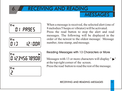   6.        RECEIVING AND READING                                                       MESSAGES Reading Messages with 13 Characters or MoreMessages with 13 or more characters will display "     " at the top right corner of  the  screen.Press the read  button to read the rest of the message.9When a message is received, the selected alert (one of 8 melodies/5 beeps or vibrator) will be activated.Press the read button to stop the alert and read messages. The following will be displayed in the order of the newest to the oldest message:  Message number, time stamp, and message.RECEIVING AND READING MESSAGES 