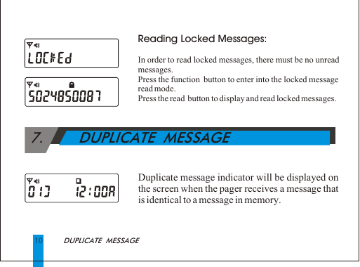 10Reading Locked Messages:In order to read locked messages, there must be no unread messages.Press the function  button to enter into the locked message read mode.Press the read  button to display and read locked messages. Duplicate message indicator will be displayed on the screen when the pager receives a message that is identical to a message in memory.DUPLICATE  MESSAGE 7.        DUPLICATE  MESSAGE