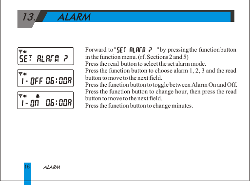  13.       ALARM Forward to "                       " by pressing the function button in the function menu. (rf. Sections 2 and 5)Press the read  button to select the set alarm mode.Press the function button to choose alarm 1, 2, 3 and the read button to move to the next field.Press the function button to toggle between Alarm On and Off.Press the function button to change hour, then press the read button to move to the next field.Press the function button to change minutes.16ALARM 