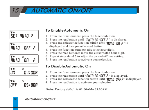  15.      AUTOMATIC ON/OFFAUTOMATIC ON/OFF18To Enable Automatic OnTo Disable Automatic On 1.  From the function menu press the function  .2.  Press the read    "                              " is displayed.3.  Press and release the function   until "                      " is displayed.  4.  Press the read   to activate your selection .Note: Factory default is 01:00AM ~ 05:00AM.1.  From the function menu press the function button.2.  Press the read button until  "                             " is displayed.3.  Press and release the function button until "                      " is       displayed and then press the read button.4.  Press the function button to adjust the hour digit.5.  Press the read button to move the cursor to the hour digit.6.  Repeat steps 4 and 5 to adjust the on and off time setting.7.  Press the read button to activate your selection.buttonbutton until buttonbutton