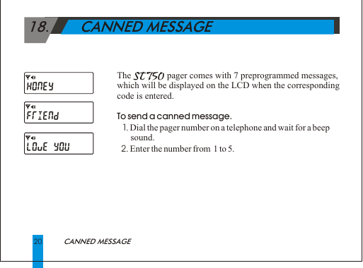 20                           CANNED MESSAGE 18.       CANNED MESSAGEThe                     pager comes with 7 preprogrammed messages, which will be displayed on the LCD when the corresponding code is entered.To send a canned message.  1. Dial the pager number on a telephone and wait for a beep        sound.   2. Enter the number from  1 to 5.