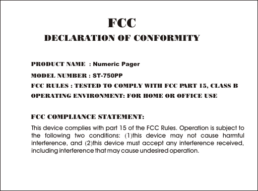 This device complies with part 15 of the FCC Rules. Operation is subject to the following two conditions: (1)this device may not cause harmful interference, and (2)this device must accept any interference received, including interference that may cause undesired operation.FCC COMPLIANCE STATEMENT:PRODUCT NAME  : Numeric PagerMODEL NUMBER : ST-750PPFCC RULES : TESTED TO COMPLY WITH FCC PART 15, CLASS B OPERATING ENVIRONMENT: FOR HOME OR OFFICE USE FCCDECLARATION OF CONFORMITY