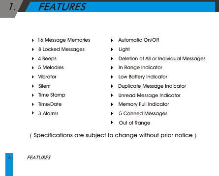 4FEATURES    Automatic On/Off     Light     Deletion of All or Individual Messages    In Range Indicator    Low Battery Indicator    Duplicate Message Indicator       Unread Message Indicator    Memory Full Indicator     5 Canned Messages     Out of Range       16 Message Memories     8 Locked Messages      4 Beeps    5 Melodies     Vibrator      Silent     Time Stamp     Time/Date     3 Alarms 1.       FEATURES      ( Specifications are subject to change without prior notice )