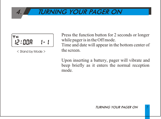  4.        TURNING YOUR PAGER ON< Stand by Mode >            Press the function button for 2 seconds or longer while pager is in the Off mode.Time and date will appear in the bottom center of the screen.Upon inserting a battery, pager will vibrate and beep briefly as it enters the normal reception mode.             7TURNING YOUR PAGER ON