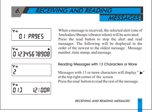   6.        RECEIVING AND READING                                                       MESSAGES Reading Messages with 13 Characters or MoreMessages with 13 or more characters will display "     " at the top right corner of  the  screen.Press the read  button to read the rest of the message.9When a message is received, the selected alert (one of 5melodies/4beeps/vibrator/silent) will be activated.Press the read button to stop the alert and read messages. The following will be displayed in the order of the newest to the oldest message:  Message number, time stamp, and message.RECEIVING AND READING MESSAGES 