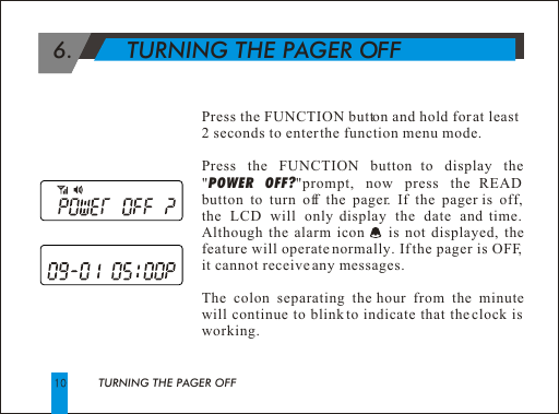 TURNING THE PAGER OFF 6.        TURNING THE PAGER OFFPress the FUNCTION button and hold for at least 2 seconds to enter the function menu mode.Press the FUNCTION button to display the "POWER OFF?"prompt, now press the READ button to turn off the pager. If the pager is off,  the LCD will only display the date and time. Although the alarm icon     is not displayed, the feature will operate normally. If the pager is OFF, it cannot receive any messages.The colon separating the hour from the minute will continue to blink to indicate that the clock is working.  